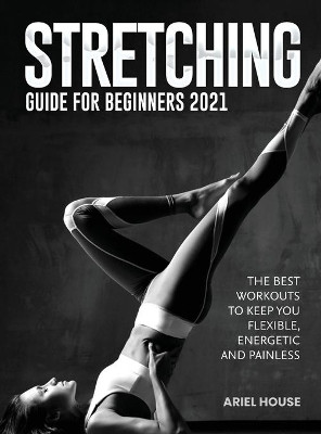Stretching Guide for Beginners 2021: The Best Workouts to Keep you Flexible, Energetic and Painless by Ariel House 9781803347783