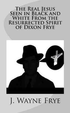 The Real Jesus Seen in Black and White from the Resurrected Spirit of Dixon Frye by Wayne Frye 9781928183204