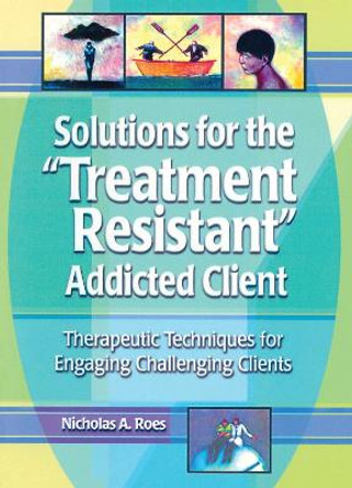 Solutions for the Treatment Resistant Addicted Client: Therapeutic Techniques for Engaging Challenging Clients by Nicholas A. Roes