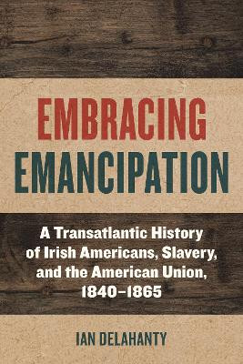 Embracing Emancipation: A Transatlantic History of Irish Americans, Slavery, and the American Union, 1840-1865 by Ian Delahanty 9781531506865