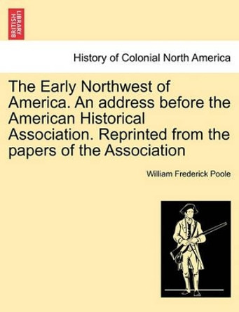 The Early Northwest of America. an Address Before the American Historical Association. Reprinted from the Papers of the Association by William Frederick Poole 9781241432355