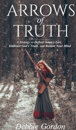 Arrows of Truth: A Strategy to Deflect Satan's Lies, Embrace God's Truth, and Restore Your Mind by Debbie Gordon 9781736010334