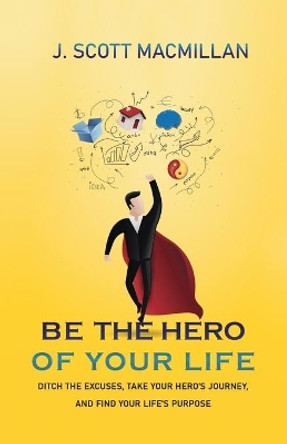 Be the Hero of Your Life: Ditch the Excuses, Take Your Hero's Journey, and Find Your Life's Purpose by J Scott MacMillan 9781733409605