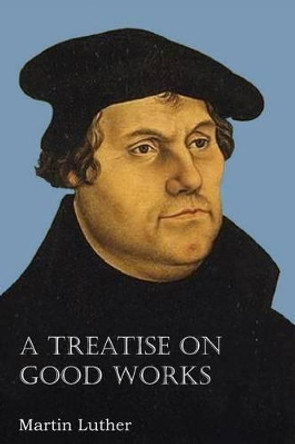 A Treatise on Good Works by Dr Martin Luther 9781483701585