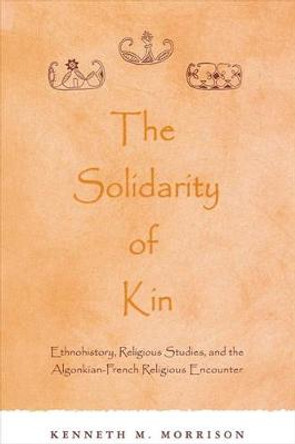 The Solidarity of Kin: Ethnohistory, Religious Studies, and the Algonkian-French Religious Encounter by Kenneth M. Morrison