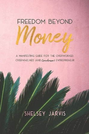 Freedom Beyond Money: A Manifesting Guide for the Overworked, Overwhelmed (and Overdrawn) Entrepreneur by Shelsey Jarvis 9781999190002