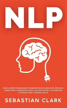 Nlp: Neuro Linguistic Programming Techniques for Social Influence, Persuasion, Manipulation, Communication Skills, and Mind Control, to master Dark psychology, Body Language, and CBT by Sebastian Clark 9781835120330