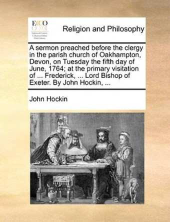 A Sermon Preached Before the Clergy in the Parish Church of Oakhampton, Devon, on Tuesday the Fifth Day of June, 1764; At the Primary Visitation of ... Frederick, ... Lord Bishop of Exeter. by John Hockin, ... by John Hockin 9781171155638