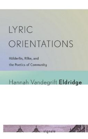 Lyric Orientations: Hoelderlin, Rilke, and the Poetics of Community by Hannah Vandegrifte Eldridge