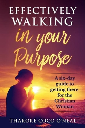 Effectively walking in your Purpose: A six day guide to getting there for the Christian Woman by Thakore Coco O'Neal 9781484937792