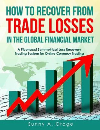 How to Recover from Trade Losses in the Global Financial Market: A Fibonacci Symmetrical Loss Recovery Trading System for Online Currency Trading by Sunny A Oroge Acs 9781718738140