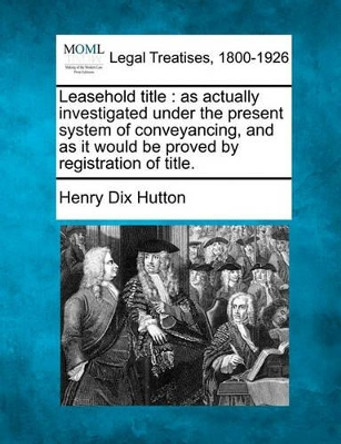 Leasehold Title: As Actually Investigated Under the Present System of Conveyancing, and as It Would Be Proved by Registration of Title. by Henry Dix Hutton 9781240014729