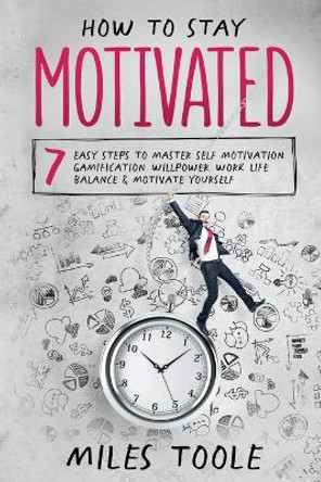 How to Stay Motivated: 7 Easy Steps to Master Self Motivation, Gamification, Willpower, Work Life Balance & Motivate Yourself by Miles Toole 9781716893766