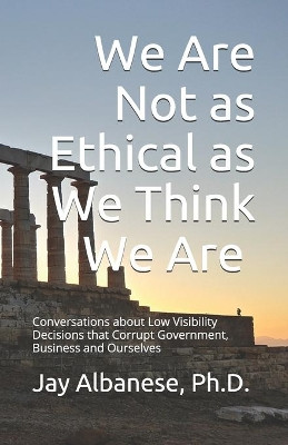 We Are Not as Ethical as We Think We Are: Conversations about Low Visibility Decisions that Corrupt Government, Business and Ourselves by Jay Albanese 9781733300421