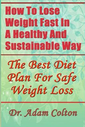 How To Lose Weight Fast In A Healthy And Sustainable Way: The Best Diet Plan For Safe Weight Loss by Dr Adam Colton 9781977934772