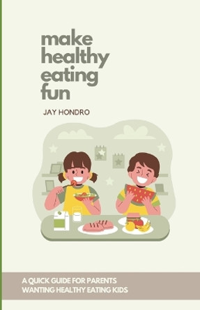 Make Healthy Eating Fun!: A Quick Guide for Parents Wanting Healthy Eating Kids by Jay Hondro 9798882555114