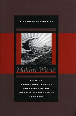 Making Waves: Politics, Propaganda, and the Emergence of the Imperial Japanese Navy, 1868-1922 by J. Charles Schencking