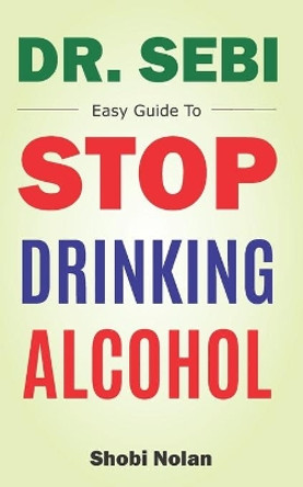 Dr Sebi Easy Guide To Stop Drinking Alcohol: The Total Guide On How To Easily Quit Alcohol Addition And Restore Good Health Through Dr. Sebi Alkaline Eating Habits by Shobi Nolan 9798692723703