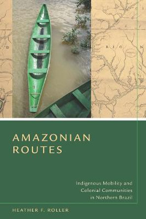 Amazonian Routes: Indigenous Mobility and Colonial Communities in Northern Brazil by Heather F. Roller