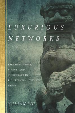 Luxurious Networks: Salt Merchants, Status, and Statecraft in Eighteenth-Century China by Yulian Wu