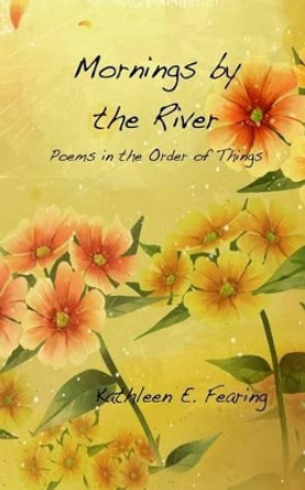 Mornings by the River, Poems in the Order of Things by Kathleen E Fearing 9781477549186