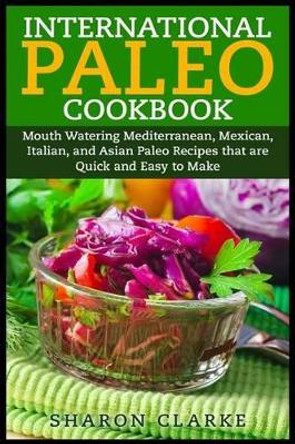 International Paleo Cookbook: Mouth Watering Mediterranean, Mexican, Italian, and Asian Paleo Recipes that are Quick and Easy to Make by Sharon Clarke 9781507546840