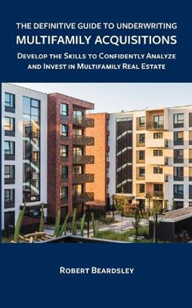 The Definitive Guide to Underwriting Multifamily Acquisitions: Develop the skills to confidently analyze and invest in multifamily real estate by Robert Beardsley 9798629677390