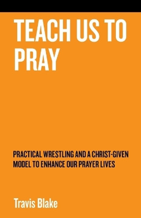 Teach Us to Pray: Practical Wrestling and a Christ-Given Model to Enhance Our Prayer Lives by Travis Blake 9781973699255