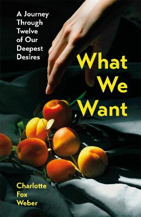 What We Want: A Journey Through Twelve of Our Deepest Desires by Charlotte Fox Weber