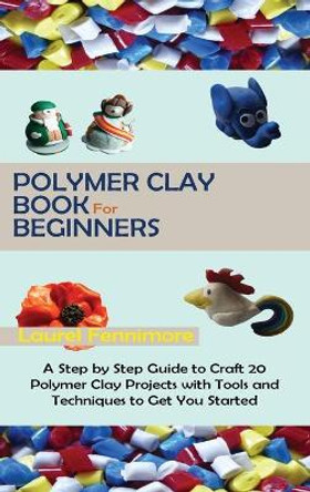 Polymer Clay Book for Beginners: A Step by Step Guide to Craft 20 Polymer Clay Projects with Tools and Techniques to Get You Started by Laurel Fennimore 9781952597695