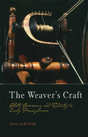 The Weaver's Craft: Cloth, Commerce, and Industry in Early Pennsylvania by Adrienne D. Hood