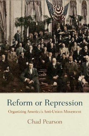 Reform or Repression: Organizing America's Anti-Union Movement by Chad Pearson