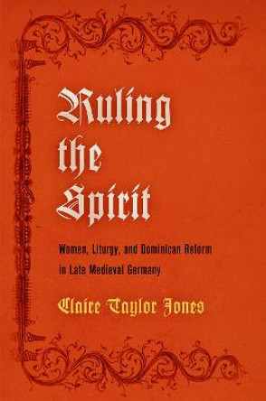 Ruling the Spirit: Women, Liturgy, and Dominican Reform in Late Medieval Germany by Claire Taylor Jones