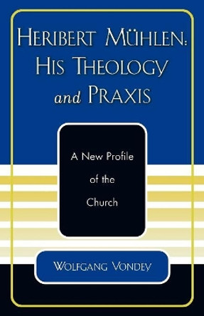 Heribert Muhlen: His Theology and Praxis: A New Profile of the Church by Wolfgang Vondey 9780761828174