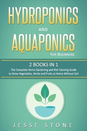 Hydroponics and Aquaponics for Beginners: 2 Books in 1, The Complete Home Gardening and Fish Farming Guide to Grow Vegetables, Herbs and Fruits at Home Without Soil by Jesse Stone 9798647141002