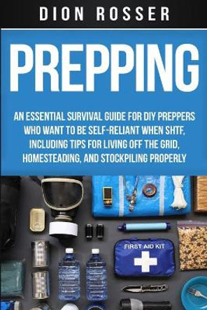 Prepping: An Essential Survival Guide for DIY Preppers Who Want to Be Self-Reliant When SHTF, Including Tips for Living Off the Grid, Homesteading, and Stockpiling Properly by Dion Rosser 9798629074199