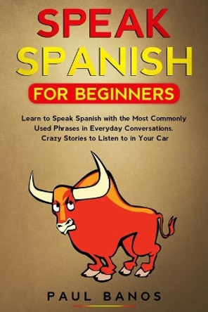 Speak Spanish for Beginners: Learn to Speak Spanish with the Most Commonly Used Phrases in Everyday Conversations. Crazy Stories to Listen to in Your Car by Paul Banos 9798620247233