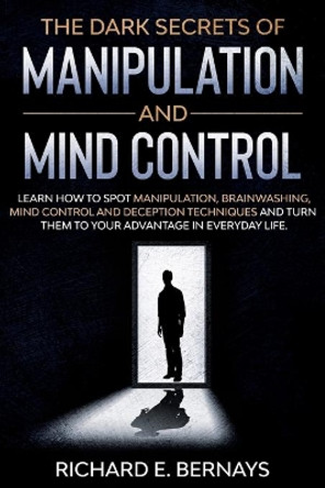 The Dark Secrets of Manipulation and Mind Control: Learn how to spot manipulation, brainwashing, mind control and deception techniques and turn them to your advantage in everyday life. by Richard E Bernays 9798597907253