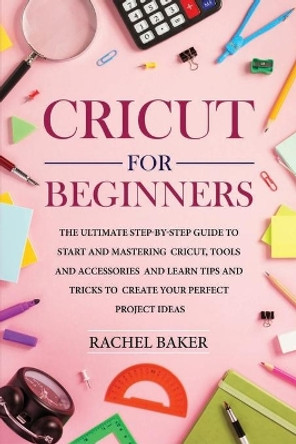 Cricut for Beginners: The Ultimate Step-by-Step Guide To Start and Mastering Cricut, Tools and Accessories and Learn Tips and Tricks to Create Your Perfect Project Ideas by Rachel Baker 9798606768851