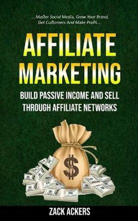 Affiliate Marketing: Build Passive Income And Sell Through Affiliate Networks (Master Social Media, Grow Your Brand, Get Customers And Make Profit) by Zack Ackers 9781774856000