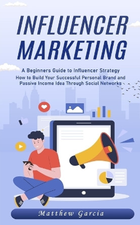 Influencer Marketing: A Beginners Guide to Influencer Strategy (How to Build Your Successful Personal Brand and Passive Income Idea Through Social Networks) by Matthew Garcia 9781777532468