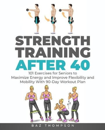 Strength Training After 40: 101 Exercises for Seniors to Maximize Energy and Improve Flexibility and Mobility with 90-Day Workout Plan by Baz Thompson 9781777618056