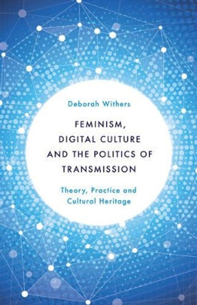 Feminism, Digital Culture and the Politics of Transmission: Theory, Practice and Cultural Heritage by Deborah Withers 9781783483518