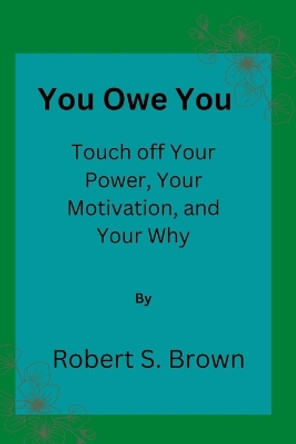 You owe you: Touch off Your Power, Your Motivation, and Your Why by Robert S Brown 9798354870066