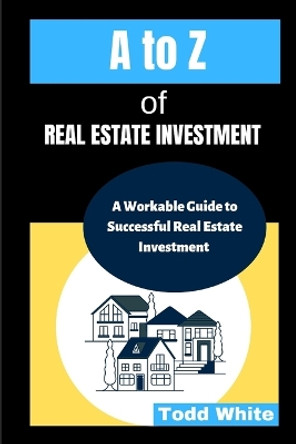 A to Z of Real Estate Investment: A Workable Guide to Successful Real Estate Investment by Todd White 9798358592315