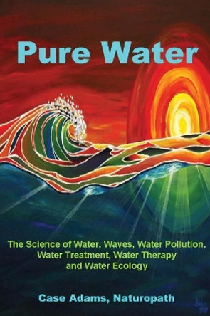Pure Water: The Science of Water, Waves, Water Pollution, Water Treatment, Water Therapy and Water Ecology by Case Adams Naturopath 9781936251049