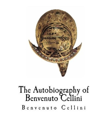 The Autobiography of Benvenuto Cellini: Benvenuto Cellini by Benvenuto Cellini 9781981178124