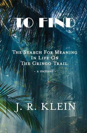 To Find: The Search for Meaning in Life on the Gringo Trail by J R Klein 9781733906951