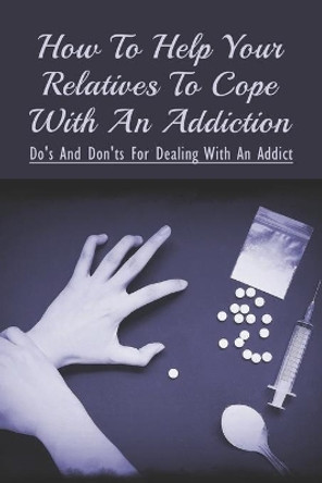 How To Help Your Relatives To Cope With An Addiction: Do's And Don'ts For Dealing With An Addict: How To Help An Addicted Friend Or Relative by Ernesto Quealy 9798539166236