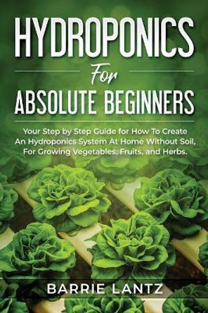 Hydroponics For Absolute Beginners: Your Step By Step Guide For How To Create An Hydroponics System At Home Without Soil, For Growing Vegetable, Fruit And Herbs. by Barrie Lantz 9798627702391